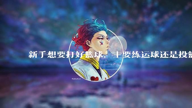 新手想要打好篮球，主要练运球还是投篮？