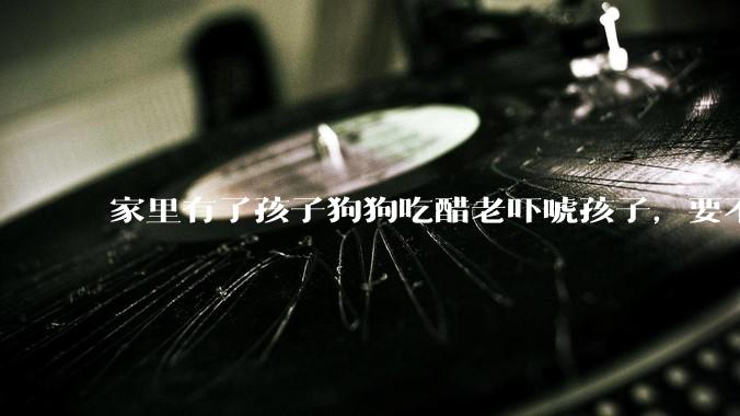 家里有了孩子狗狗吃醋老吓唬孩子，要不要把狗狗卖掉？